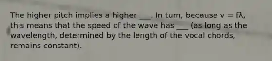 The higher pitch implies a higher ___. In turn, because v = fλ, this means that the speed of the wave has ___ (as long as the wavelength, determined by the length of the vocal chords, remains constant).