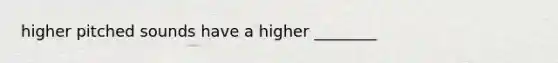 higher pitched sounds have a higher ________