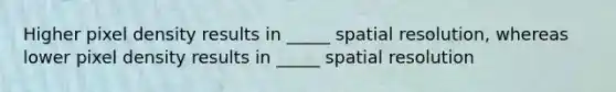 Higher pixel density results in _____ spatial resolution, whereas lower pixel density results in _____ spatial resolution