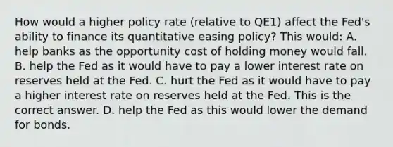 How would a higher policy rate​ (relative to​ QE1) affect the​ Fed's ability to finance its quantitative easing​ policy? This​ would: A. help banks as the opportunity cost of holding money would fall. B. help the Fed as it would have to pay a lower interest rate on reserves held at the Fed. C. hurt the Fed as it would have to pay a higher interest rate on reserves held at the Fed. This is the correct answer. D. help the Fed as this would lower the demand for bonds.