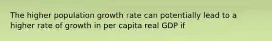 The higher population growth rate can potentially lead to a higher rate of growth in per capita real GDP if