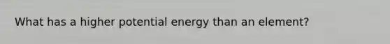 What has a higher potential energy than an element?