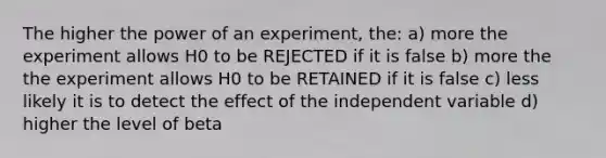 The higher the power of an experiment, the: a) more the experiment allows H0 to be REJECTED if it is false b) more the the experiment allows H0 to be RETAINED if it is false c) less likely it is to detect the effect of the independent variable d) higher the level of beta