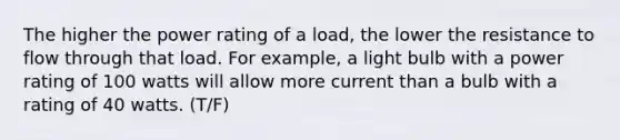 The higher the power rating of a load, the lower the resistance to flow through that load. For example, a light bulb with a power rating of 100 watts will allow more current than a bulb with a rating of 40 watts. (T/F)