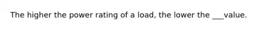 The higher the power rating of a load, the lower the ___value.