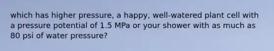 which has higher pressure, a happy, well-watered plant cell with a pressure potential of 1.5 MPa or your shower with as much as 80 psi of water pressure?