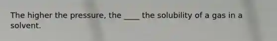 The higher the pressure, the ____ the solubility of a gas in a solvent.