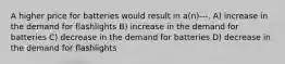 A higher price for batteries would result in a(n)---. A) increase in the demand for flashlights B) increase in the demand for batteries C) decrease in the demand for batteries D) decrease in the demand for flashlights