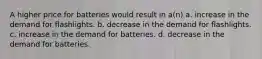 A higher price for batteries would result in a(n) a. increase in the demand for flashlights. b. decrease in the demand for flashlights. c. increase in the demand for batteries. d. decrease in the demand for batteries.