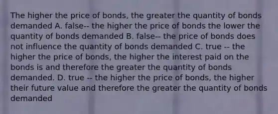 The higher the price of bonds, the greater the quantity of bonds demanded A. false-- the higher the price of bonds the lower the quantity of bonds demanded B. false-- the price of bonds does not influence the quantity of bonds demanded C. true -- the higher the price of bonds, the higher the interest paid on the bonds is and therefore the greater the quantity of bonds demanded. D. true -- the higher the price of bonds, the higher their future value and therefore the greater the quantity of bonds demanded