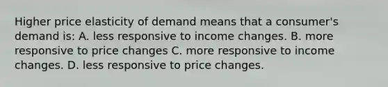 Higher price elasticity of demand means that a consumer's demand is: A. less responsive to income changes. B. more responsive to price changes C. more responsive to income changes. D. less responsive to price changes.