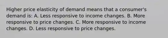 Higher price elasticity of demand means that a consumer's demand is: A. Less responsive to income changes. B. More responsive to price changes. C. More responsive to income changes. D. Less responsive to price changes.