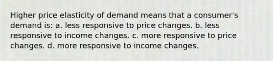 Higher price elasticity of demand means that a consumer's demand is: a. less responsive to price changes. b. less responsive to income changes. c. more responsive to price changes. d. more responsive to income changes.