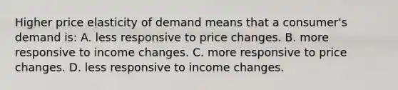 Higher price elasticity of demand means that a consumer's demand is: A. less responsive to price changes. B. more responsive to income changes. C. more responsive to price changes. D. less responsive to income changes.