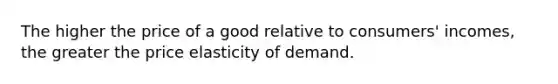 The higher the price of a good relative to consumers' incomes, the greater the price elasticity of demand.