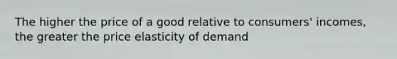 The higher the price of a good relative to consumers' incomes, the greater the price elasticity of demand