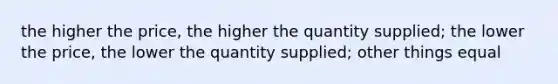 the higher the price, the higher the quantity supplied; the lower the price, the lower the quantity supplied; other things equal