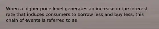 When a higher price level generates an increase in the interest rate that induces consumers to borrow less and buy less, this chain of events is referred to as