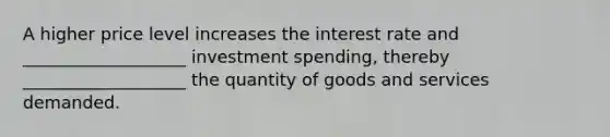 A higher price level increases the interest rate and ___________________ investment spending, thereby ___________________ the quantity of goods and services demanded.