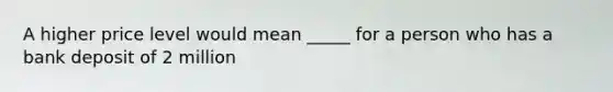 A higher price level would mean _____ for a person who has a bank deposit of 2 million