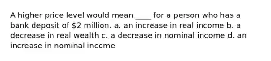 A higher price level would mean ____ for a person who has a bank deposit of 2 million. a. an increase in real income b. a decrease in real wealth c. a decrease in nominal income d. an increase in nominal income