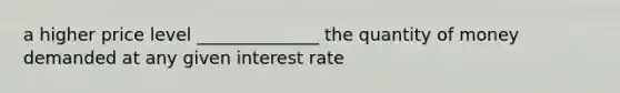 a higher price level ______________ the quantity of money demanded at any given interest rate