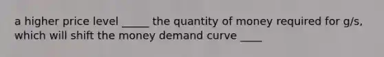 a higher price level _____ the quantity of money required for g/s, which will shift the money demand curve ____