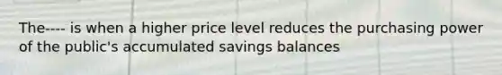 The---- is when a higher price level reduces the purchasing power of the public's accumulated savings balances