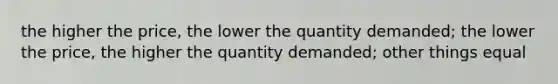 the higher the price, the lower the quantity demanded; the lower the price, the higher the quantity demanded; other things equal