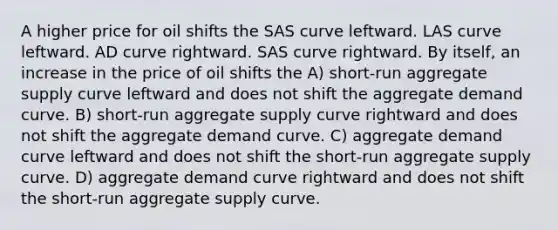 A higher price for oil shifts the SAS curve leftward. LAS curve leftward. AD curve rightward. SAS curve rightward. By itself, an increase in the price of oil shifts the A) short-run aggregate supply curve leftward and does not shift the aggregate demand curve. B) short-run aggregate supply curve rightward and does not shift the aggregate demand curve. C) aggregate demand curve leftward and does not shift the short-run aggregate supply curve. D) aggregate demand curve rightward and does not shift the short-run aggregate supply curve.