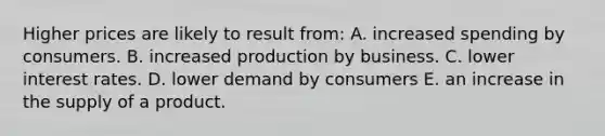 Higher prices are likely to result from: A. increased spending by consumers. B. increased production by business. C. lower interest rates. D. lower demand by consumers E. an increase in the supply of a product.