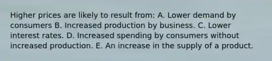 Higher prices are likely to result from: A. Lower demand by consumers B. Increased production by business. C. Lower interest rates. D. Increased spending by consumers without increased production. E. An increase in the supply of a product.