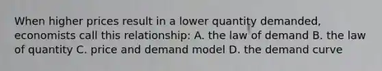 When higher prices result in a lower quantity demanded, economists call this relationship: A. the law of demand B. the law of quantity C. price and demand model D. the demand curve