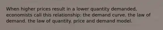 When higher prices result in a lower quantity demanded, economists call this relationship: the demand curve. the law of demand. the law of quantity. price and demand model.