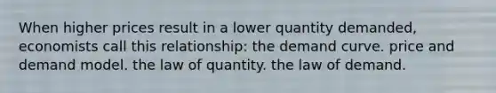 When higher prices result in a lower quantity demanded, economists call this relationship: the demand curve. price and demand model. the law of quantity. the law of demand.