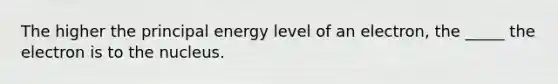 The higher the principal energy level of an electron, the _____ the electron is to the nucleus.