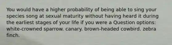 You would have a higher probability of being able to sing your species song at sexual maturity without having heard it during the earliest stages of your life if you were a Question options: white-crowned sparrow. canary. brown-headed cowbird. zebra finch.