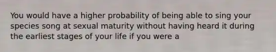 You would have a higher probability of being able to sing your species song at sexual maturity without having heard it during the earliest stages of your life if you were a