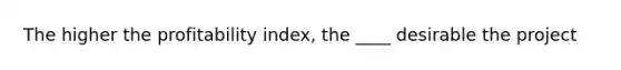 The higher the profitability index, the ____ desirable the project