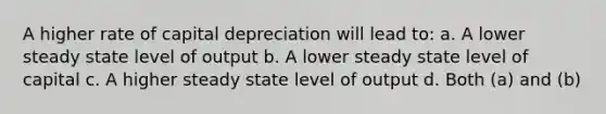 A higher rate of capital depreciation will lead to: a. A lower steady state level of output b. A lower steady state level of capital c. A higher steady state level of output d. Both (a) and (b)