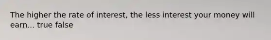 The higher the rate of interest, the less interest your money will earn... true false