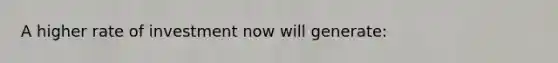 A higher rate of investment now will generate: