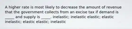 A higher rate is most likely to decrease the amount of revenue that the government collects from an excise tax if demand is _____ and supply is _____. inelastic; inelastic elastic; elastic inelastic; elastic elastic; inelastic