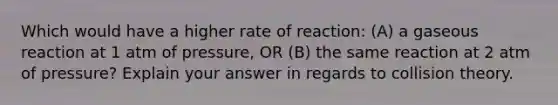 Which would have a higher rate of reaction: (A) a gaseous reaction at 1 atm of pressure, OR (B) the same reaction at 2 atm of pressure? Explain your answer in regards to collision theory.