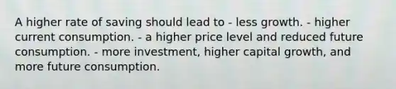 A higher rate of saving should lead to - less growth. - higher current consumption. - a higher price level and reduced future consumption. - more investment, higher capital growth, and more future consumption.