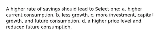 A higher rate of savings should lead to Select one: a. higher current consumption. b. less growth. c. more investment, capital growth, and future consumption. d. a higher price level and reduced future consumption.