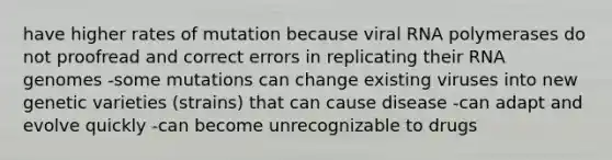 have higher rates of mutation because viral RNA polymerases do not proofread and correct errors in replicating their RNA genomes -some mutations can change existing viruses into new genetic varieties (strains) that can cause disease -can adapt and evolve quickly -can become unrecognizable to drugs