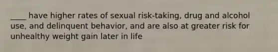 ____ have higher rates of sexual risk-taking, drug and alcohol use, and delinquent behavior, and are also at greater risk for unhealthy weight gain later in life