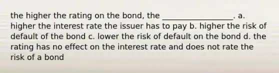 the higher the rating on the bond, the __________________. a. higher the interest rate the issuer has to pay b. higher the risk of default of the bond c. lower the risk of default on the bond d. the rating has no effect on the interest rate and does not rate the risk of a bond