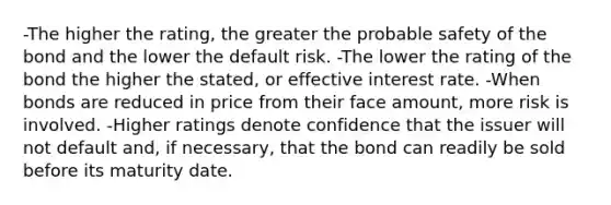 -The higher the rating, the greater the probable safety of the bond and the lower the default risk. -The lower the rating of the bond the higher the stated, or effective interest rate. -When bonds are reduced in price from their face amount, more risk is involved. -Higher ratings denote confidence that the issuer will not default and, if necessary, that the bond can readily be sold before its maturity date.